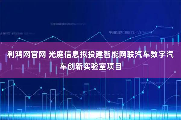 利鸿网官网 光庭信息拟投建智能网联汽车数字汽车创新实验室项目