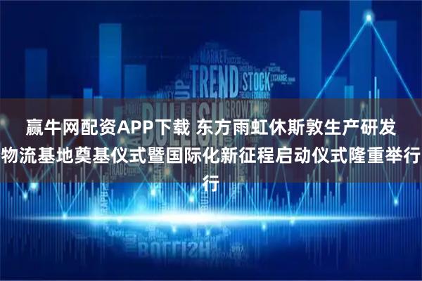 赢牛网配资APP下载 东方雨虹休斯敦生产研发物流基地奠基仪式暨国际化新征程启动仪式隆重举行
