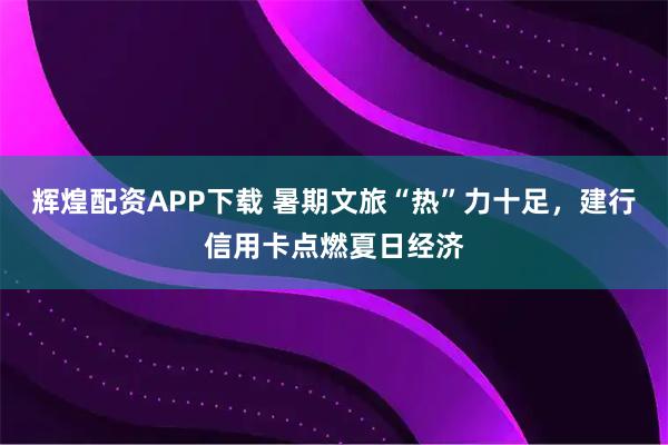 辉煌配资APP下载 暑期文旅“热”力十足,建行信用卡点燃夏日经济