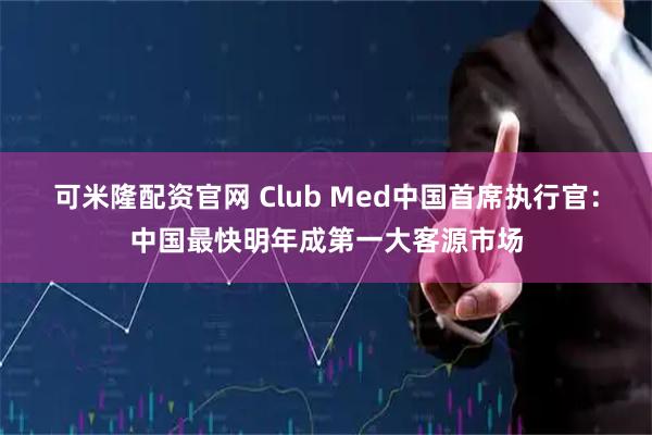 可米隆配资官网 Club Med中国首席执行官：中国最快明年成第一大客源市场