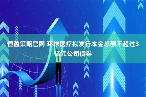 恒盈策略官网 环球医疗拟发行本金总额不超过3亿元公司债券