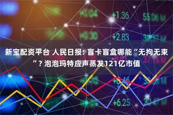 新宝配资平台 人民日报: 盲卡盲盒哪能“无拘无束”? 泡泡玛特应声蒸发121亿市值