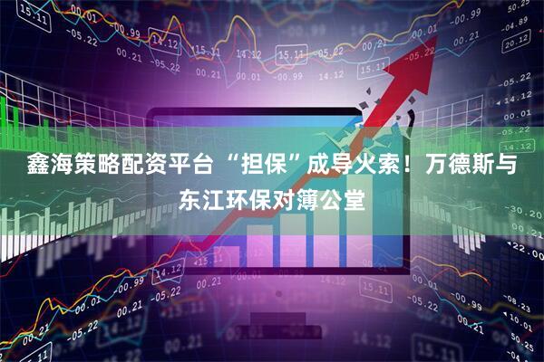 鑫海策略配资平台 “担保”成导火索！万德斯与东江环保对簿公堂