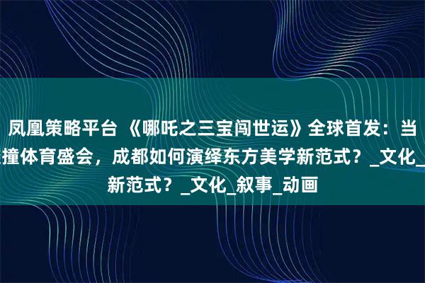 凤凰策略平台 《哪吒之三宝闯世运》全球首发：当神话 IP 碰撞体育盛会，成都如何演绎东方美学新范式？_文化_叙事_动画