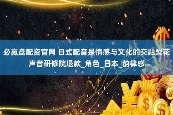 必赢盘配资官网 日式配音是情感与文化的交融梨花声音研修院退款_角色_日本_韵律感