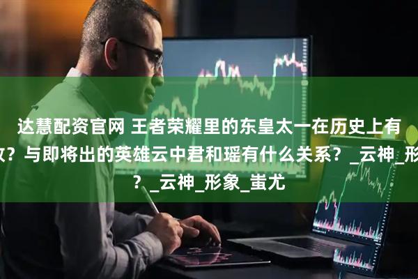 达慧配资官网 王者荣耀里的东皇太一在历史上有什么典故？与即将出的英雄云中君和瑶有什么关系？_云神_形象_蚩尤