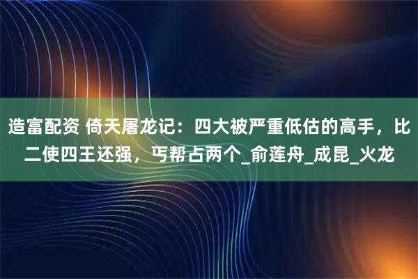 造富配资 倚天屠龙记:四大被严重低估的高手,比二使四王还强,丐帮占两个_俞莲舟_成昆_火龙
