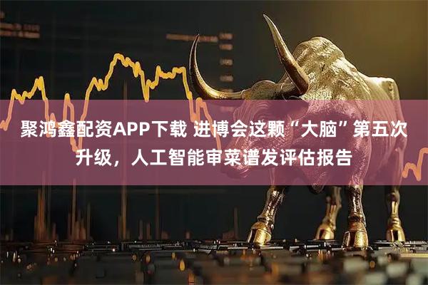 聚鸿鑫配资APP下载 进博会这颗“大脑”第五次升级，人工智能审菜谱发评估报告