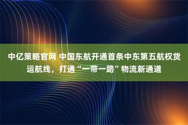 中亿策略官网 中国东航开通首条中东第五航权货运航线，打通“一带一路”物流新通道