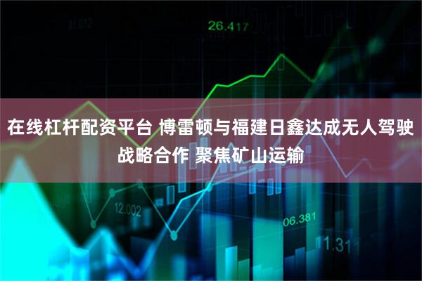 在线杠杆配资平台 博雷顿与福建日鑫达成无人驾驶战略合作 聚焦矿山运输