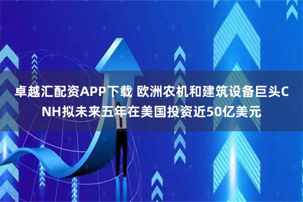 卓越汇配资APP下载 欧洲农机和建筑设备巨头CNH拟未来五年在美国投资近50亿美元