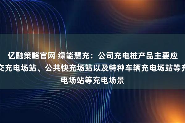 亿融策略官网 绿能慧充：公司充电桩产品主要应用在公交充电场站、公共快充场站以及特种车辆充电场站等充电场景
