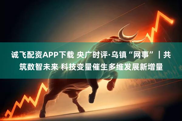 诚飞配资APP下载 央广时评·乌镇“网事”｜共筑数智未来 科技变量催生多维发展新增量