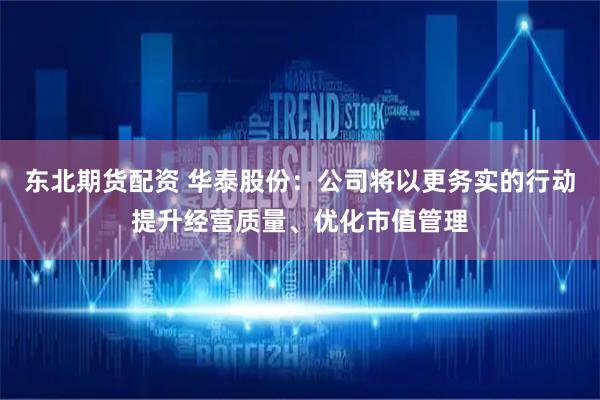 东北期货配资 华泰股份:公司将以更务实的行动提升经营质量、优化市值管理