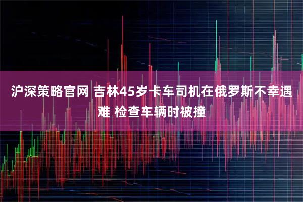 沪深策略官网 吉林45岁卡车司机在俄罗斯不幸遇难 检查车辆时被撞