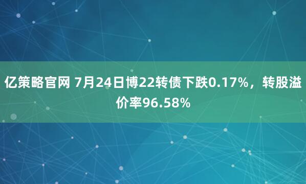 亿策略官网 7月24日博22转债下跌0.17%,转股溢价率96.58%