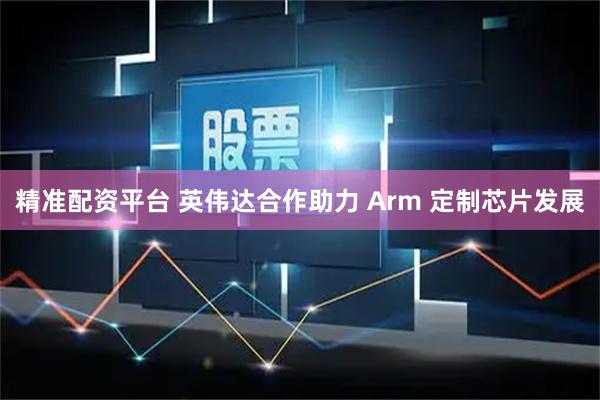 精准配资平台 英伟达合作助力 Arm 定制芯片发展