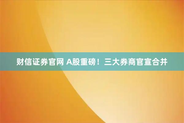 财信证券官网 A股重磅！三大券商官宣合并