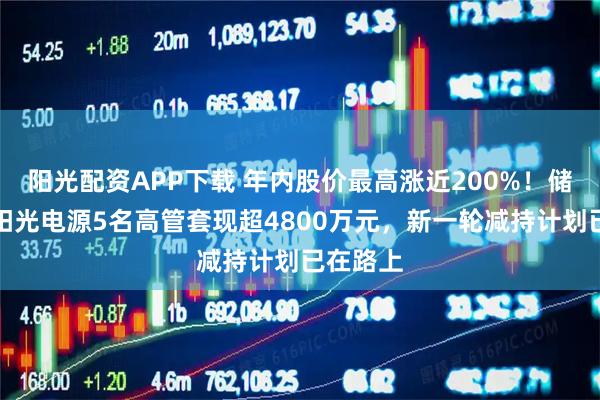 阳光配资APP下载 年内股价最高涨近200%!储能龙头阳光电源5名高管套现超4800万元,新一轮减持计划已在路上