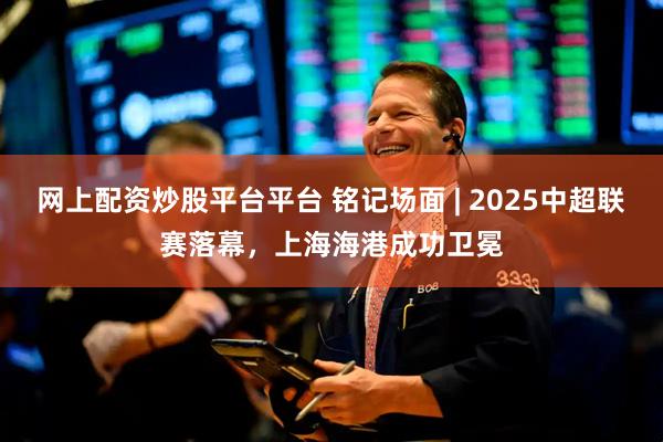 网上配资炒股平台平台 铭记场面 | 2025中超联赛落幕，上海海港成功卫冕