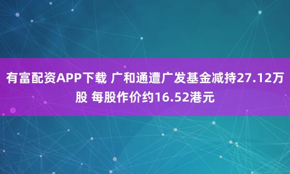 有富配资APP下载 广和通遭广发基金减持27.12万股 每股作价约16.52港元