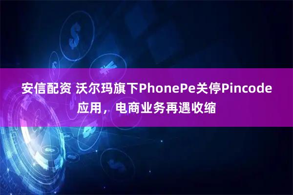安信配资 沃尔玛旗下PhonePe关停Pincode应用,电商业务再遇收缩