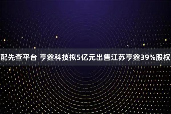 配先查平台 亨鑫科技拟5亿元出售江苏亨鑫39%股权