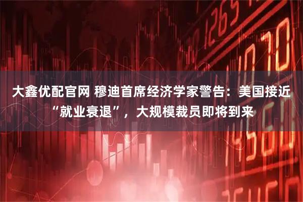 大鑫优配官网 穆迪首席经济学家警告:美国接近“就业衰退”,大规模裁员即将到来