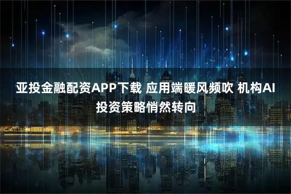 亚投金融配资APP下载 应用端暖风频吹 机构AI投资策略悄然转向