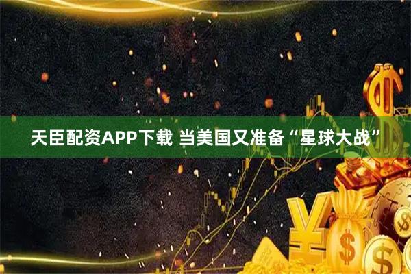 天臣配资APP下载 当美国又准备“星球大战”
