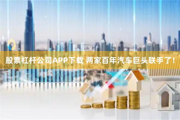 股票杠杆公司APP下载 两家百年汽车巨头联手了！