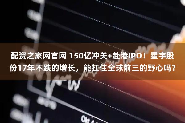 配资之家网官网 150亿冲关+赴港IPO!星宇股份17年不跌的增长,能扛住全球前三的野心吗?