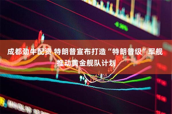 成都劲牛配资 特朗普宣布打造“特朗普级”军舰 推动黄金舰队计划