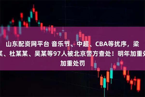 山东配资网平台 音乐节、中超、CBA等扰序，梁某某、杜某某、吴某等97人被北京警方查处！明年加重处罚
