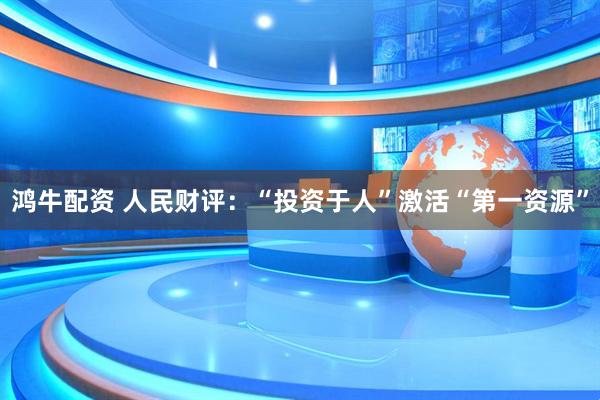 鸿牛配资 人民财评:“投资于人”激活“第一资源”