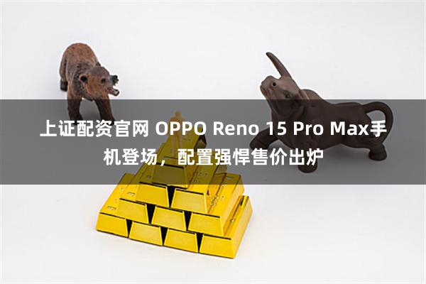 上证配资官网 OPPO Reno 15 Pro Max手机登场,配置强悍售价出炉