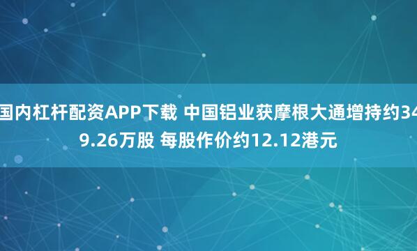 国内杠杆配资APP下载 中国铝业获摩根大通增持约349.26万股 每股作价约12.12港元