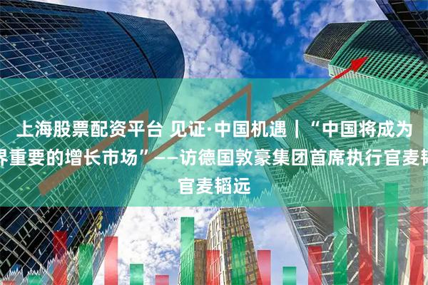 上海股票配资平台 见证·中国机遇｜“中国将成为世界重要的增长市场”——访德国敦豪集团首席执行官麦韬远