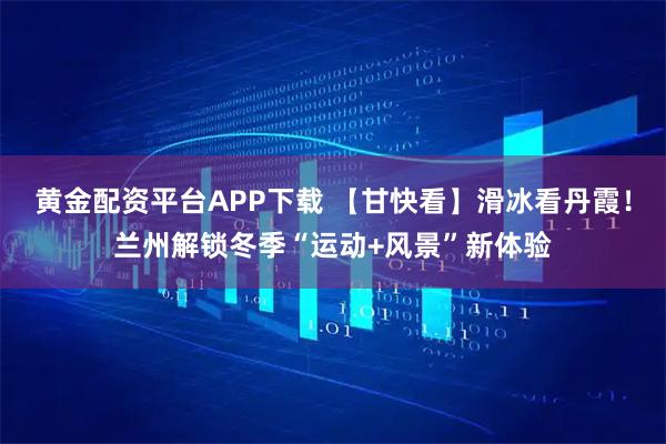 黄金配资平台APP下载 【甘快看】滑冰看丹霞！兰州解锁冬季“运动+风景”新体验