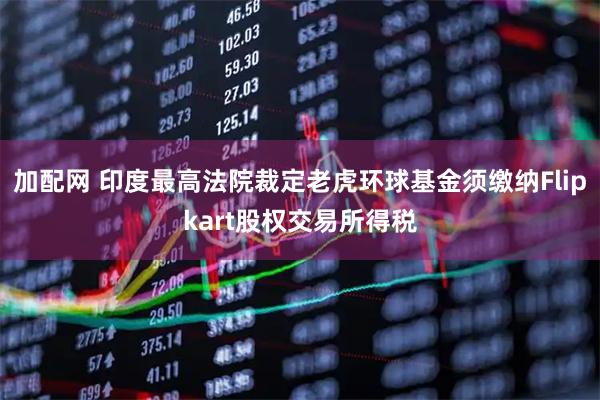 加配网 印度最高法院裁定老虎环球基金须缴纳Flipkart股权交易所得税